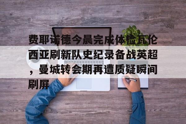 费耶诺德今晨完成体检瓦伦西亚刷新队史纪录备战英超，曼城转会期再遭质疑瞬间刷屏